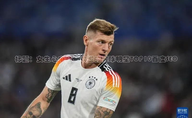 乐虎唯一官方入口赛富乐斯标题：女生心中最受欢迎的足球明星TOP10百度SEO
