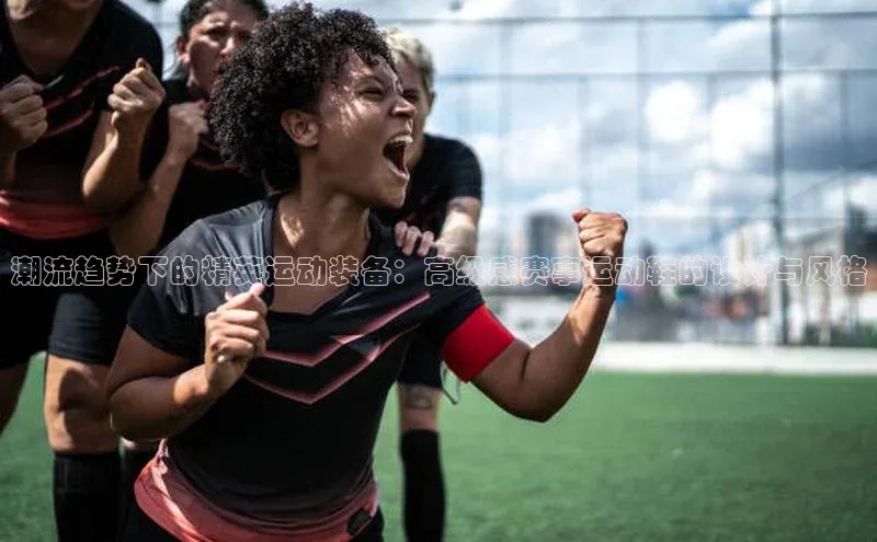 潮流趋势下的精英运动装备：高级感赛事运动鞋的设计与风格