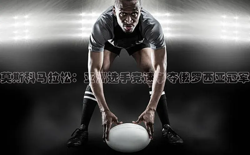 莫斯科马拉松：亚洲选手竞速争夺俄罗西亚冠军