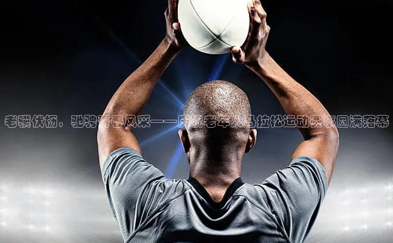 老骥伏枥，驰骋青春风采——庆祝老年人马拉松运动赛事圆满落幕